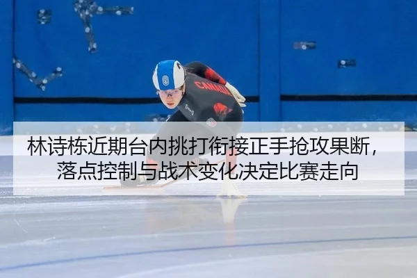 林诗栋近期台内挑打衔接正手抢攻果断，落点控制与战术变化决定比赛走向
